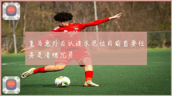 皇马意外否认追求恩佐目前首要任务是清理冗员