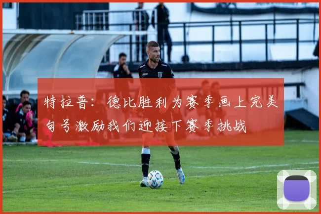 特拉普：德比胜利为赛季画上完美句号激励我们迎接下赛季挑战