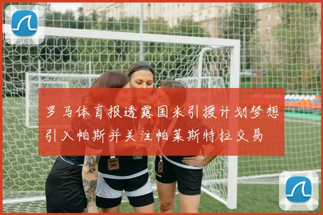 罗马体育报透露国米引援计划梦想引入帕斯并关注帕莱斯特拉交易