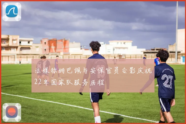 法媒称姆巴佩与安保官员合影庆祝22年国家队服务历程
