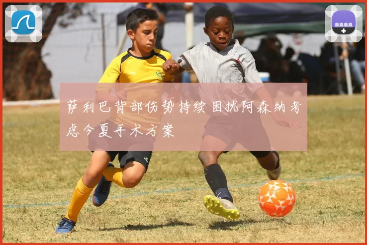 萨利巴背部伤势持续困扰阿森纳考虑今夏手术方案
