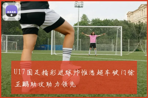 U17国足精彩进球帅惟浩超车破门徐正鹏助攻助力领先
