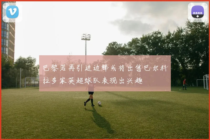 巴黎若再引进边锋或将出售巴尔科拉多家英超球队表现出兴趣