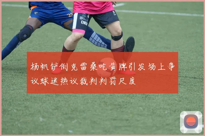 杨帆铲倒克雷桑吃黄牌引发场上争议球迷热议裁判判罚尺度