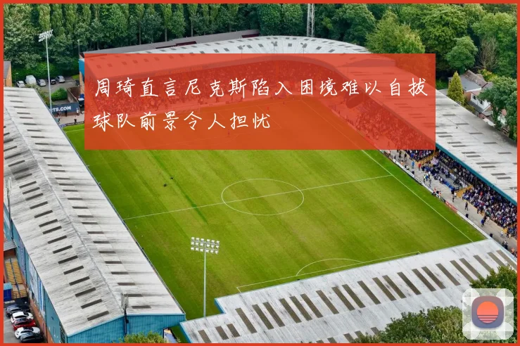 周琦直言尼克斯陷入困境难以自拔球队前景令人担忧
