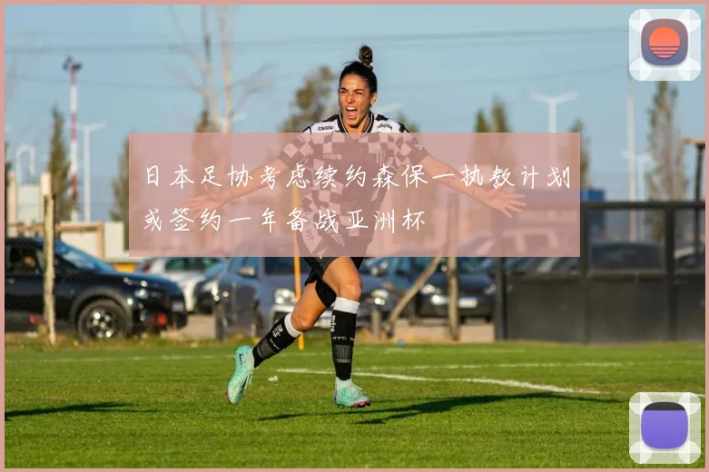 日本足协考虑续约森保一执教计划或签约一年备战亚洲杯