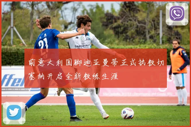 前意大利国脚迪亚曼蒂正式执教切塞纳开启全新教练生涯