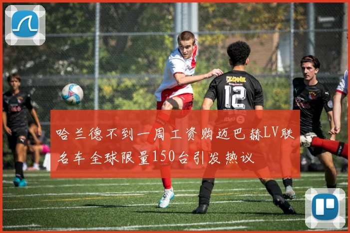 哈兰德不到一周工资购迈巴赫LV联名车全球限量150台引发热议