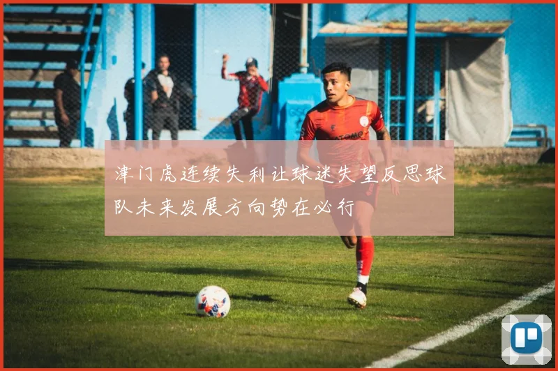 津门虎连续失利让球迷失望反思球队未来发展方向势在必行