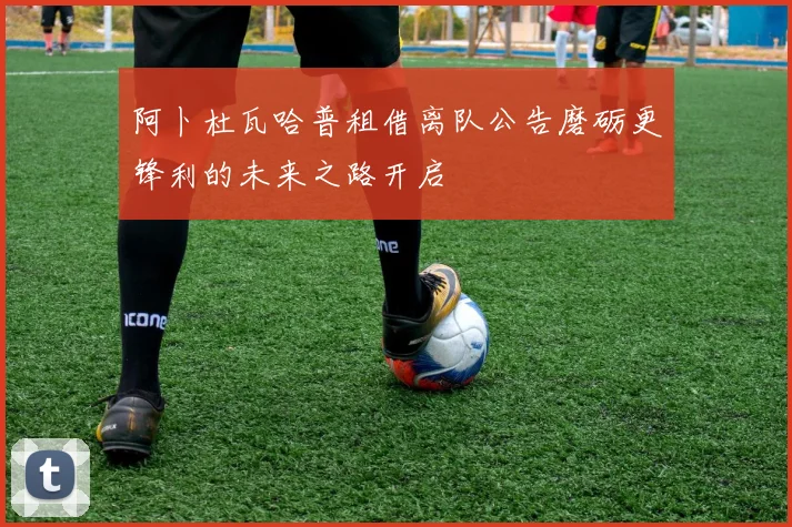 阿卜杜瓦哈普租借离队公告磨砺更锋利的未来之路开启