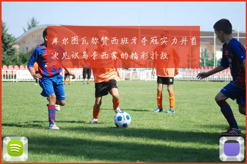 库尔图瓦称赞西班牙夺冠实力并首次见识乌奈西蒙的精彩扑救