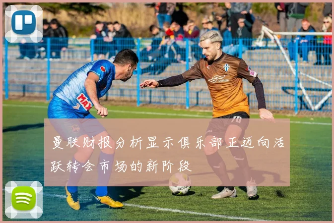 曼联财报分析显示俱乐部正迈向活跃转会市场的新阶段