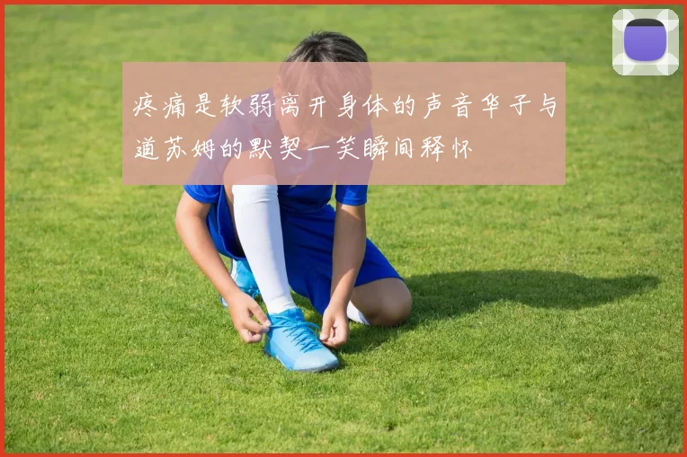 疼痛是软弱离开身体的声音华子与道苏姆的默契一笑瞬间释怀